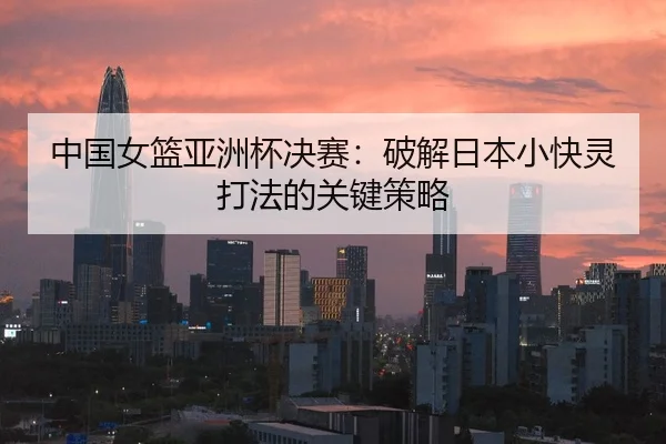 中国女篮亚洲杯决赛：破解日本小快灵打法的关键策略