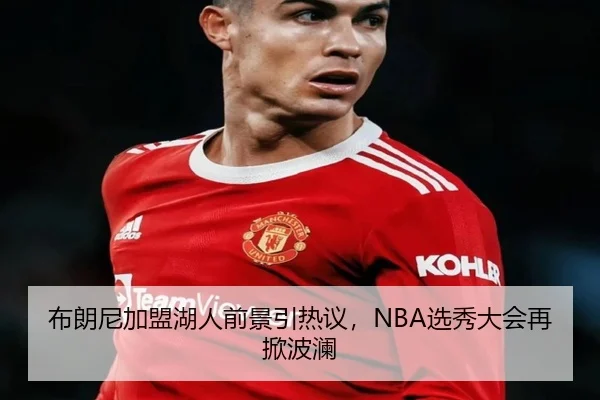 布朗尼加盟湖人前景引热议，NBA选秀大会再掀波澜