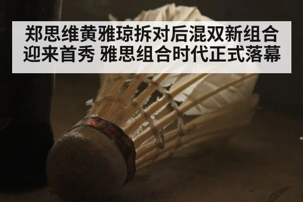 郑思维黄雅琼拆对后混双新组合迎来首秀 雅思组合时代正式落幕