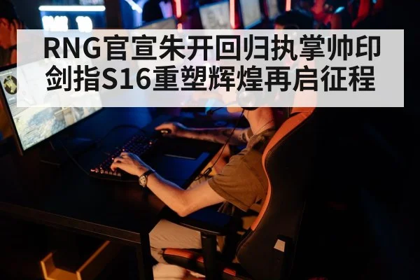 RNG官宣朱开回归执掌帅印剑指S16重塑辉煌再启征程